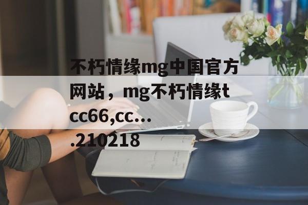 不朽情缘mg中国官方网站，mg不朽情缘tcc66,cc....210218